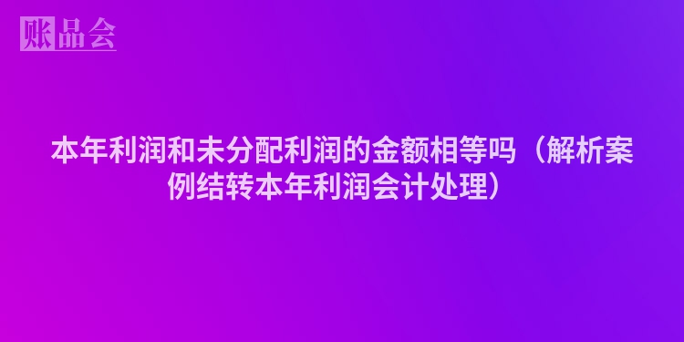 本年利润和未分配利润的金额相等吗（解析案例结转本年利润会计处理）