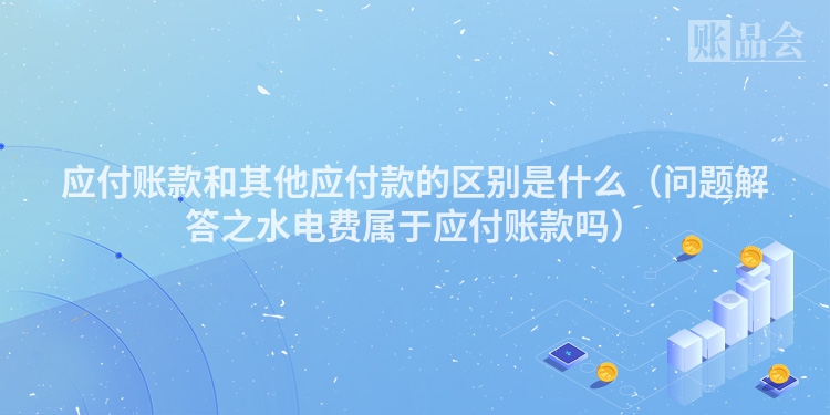 应付账款和其他应付款的区别是什么（问题解答之水电费属于应付账款吗）