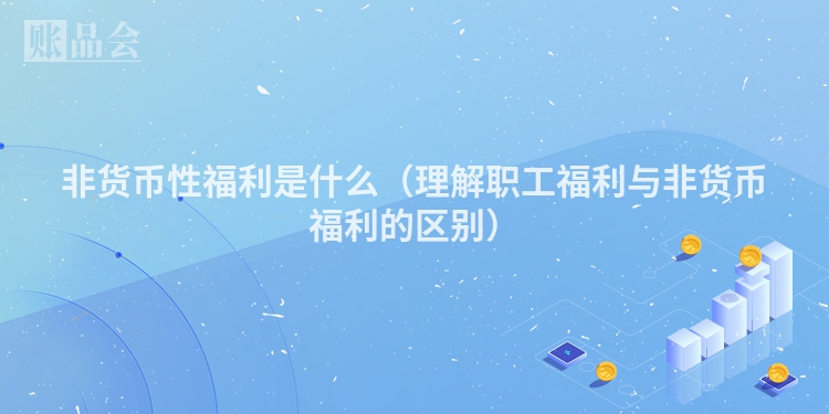 非货币性福利是什么（理解职工福利与非货币福利的区别）