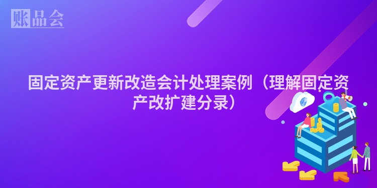 固定资产更新改造会计处理案例（理解固定资产改扩建分录）