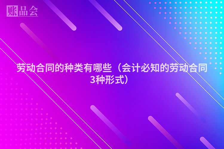 劳动合同的种类有哪些（会计必知的劳动合同3种形式）