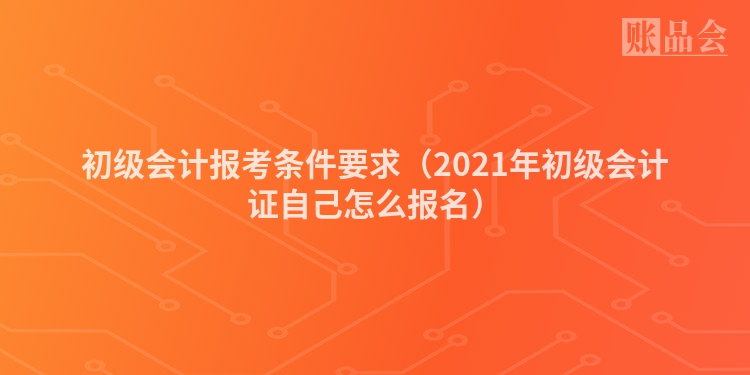 初级会计报考条件要求（2021年初级会计证自己怎么报名）