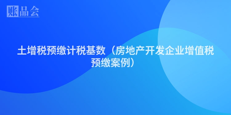 土增税预缴计税基数（房地产开发企业增值税预缴案例）