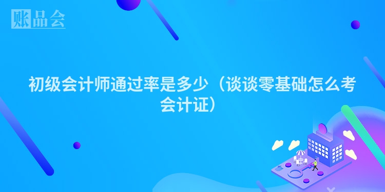 初级会计师通过率是多少（谈谈零基础怎么考会计证）