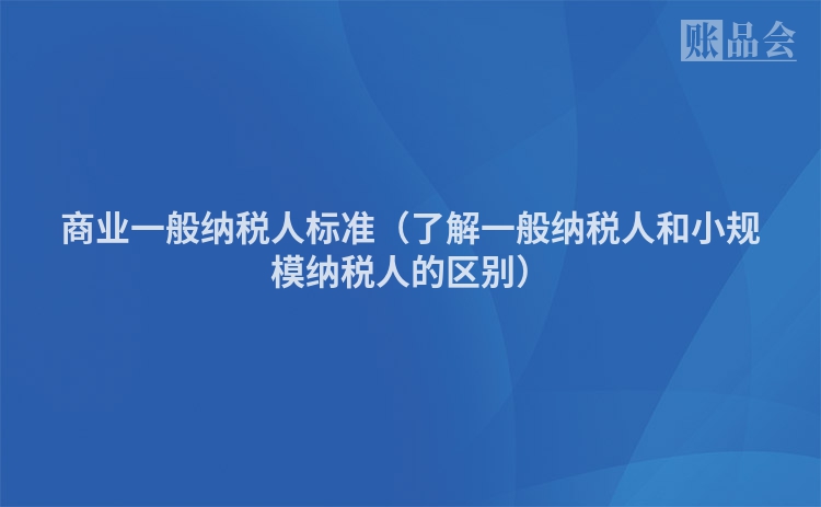 商业一般纳税人标准（了解一般纳税人和小规模纳税人的区别）