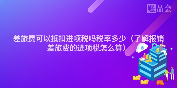差旅费可以抵扣进项税吗税率多少（了解报销差旅费的进项税怎么算）