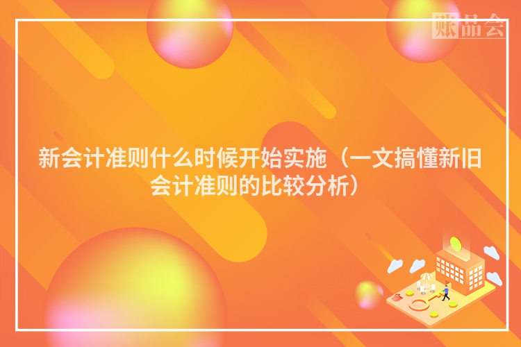 新会计准则什么时候开始实施（一文搞懂新旧会计准则的比较分析）