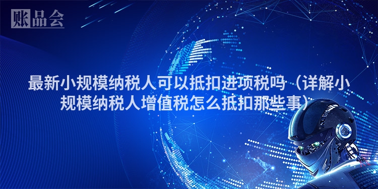 最新小规模纳税人可以抵扣进项税吗（详解小规模纳税人增值税怎么抵扣那些事）