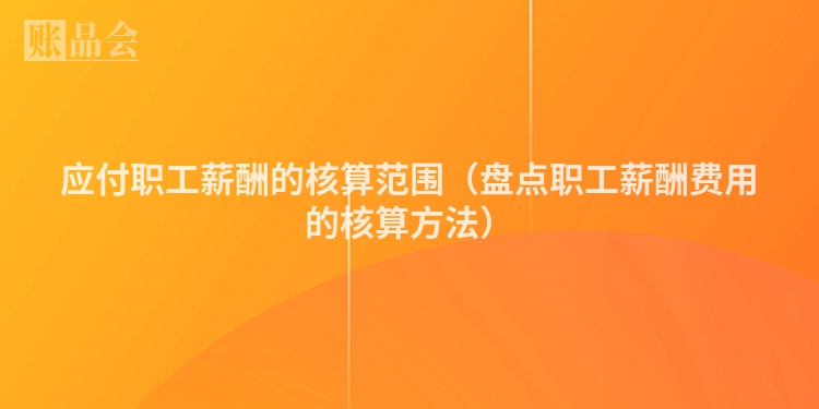 应付职工薪酬的核算范围（盘点职工薪酬费用的核算方法）