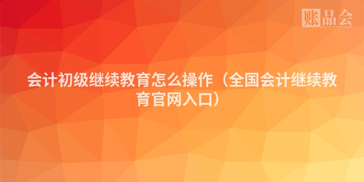 会计初级继续教育怎么操作（全国会计继续教育官网入口）