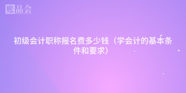 初级会计职称报名费多少钱（学会计的基本条件和要求）