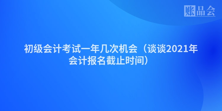 初级会计考试一年几次机会（谈谈2021年会计报名截止时间）
