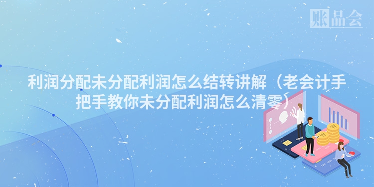 利润分配未分配利润怎么结转讲解（老会计手把手教你未分配利润怎么清零）