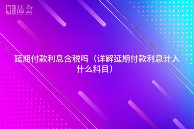 延期付款利息含税吗（详解延期付款利息计入什么科目）