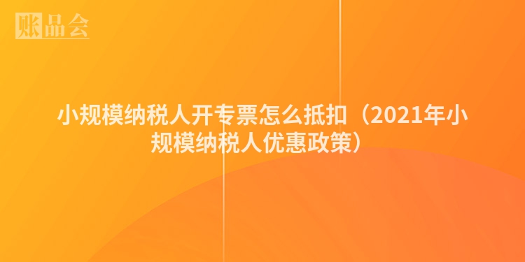 小规模纳税人开专票怎么抵扣（2021年小规模纳税人优惠政策）