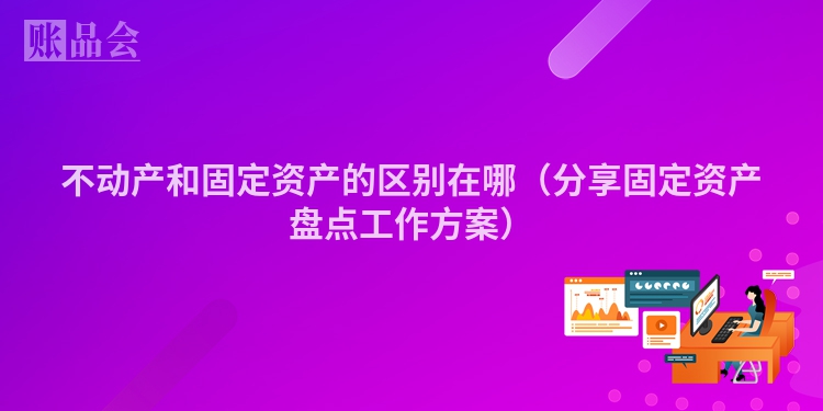 不动产和固定资产的区别在哪（分享固定资产盘点工作方案）