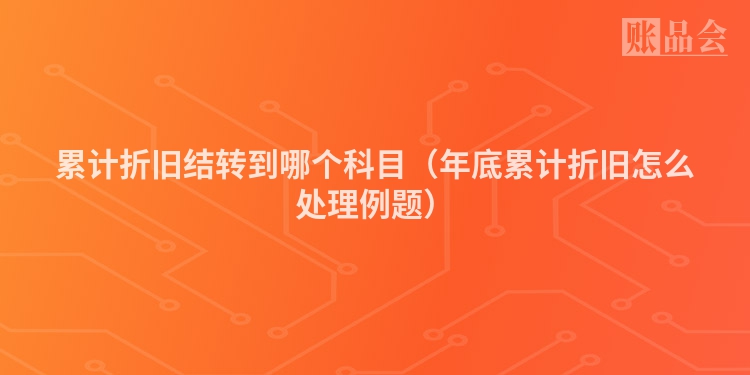 累计折旧结转到哪个科目（年底累计折旧怎么处理例题）