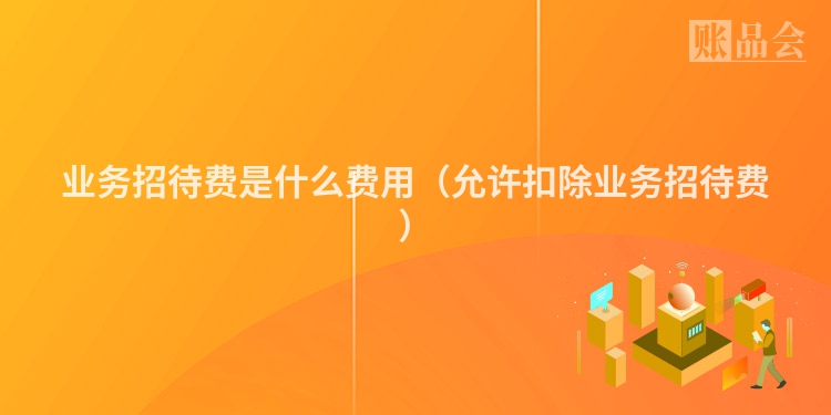 业务招待费是什么费用（允许扣除业务招待费）