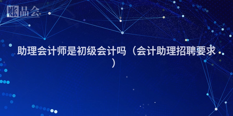 助理会计师是初级会计吗（会计助理招聘要求）