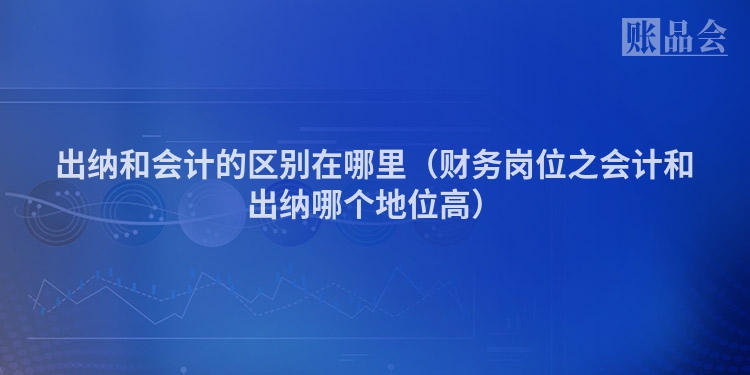 出纳和会计的区别在哪里（财务岗位之会计和出纳哪个地位高）