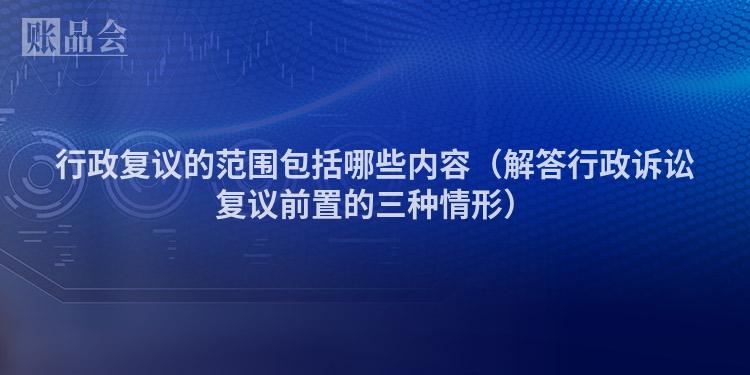 行政复议的范围包括哪些内容（解答行政诉讼复议前置的三种情形）