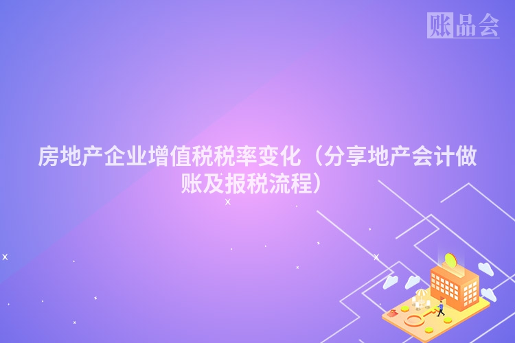 房地产企业增值税税率变化（分享地产会计做账及报税流程）