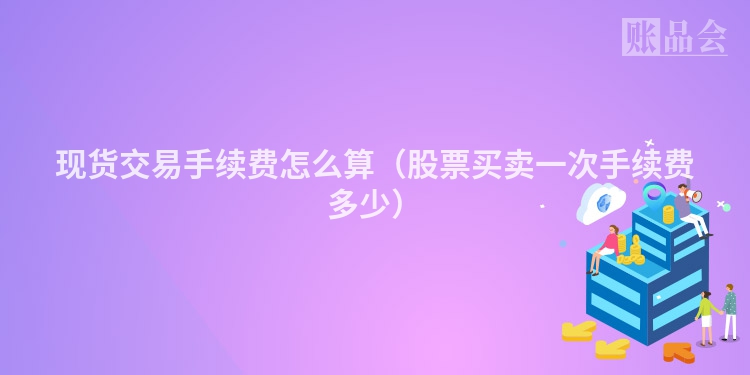现货交易手续费怎么算（股票买卖一次手续费多少）