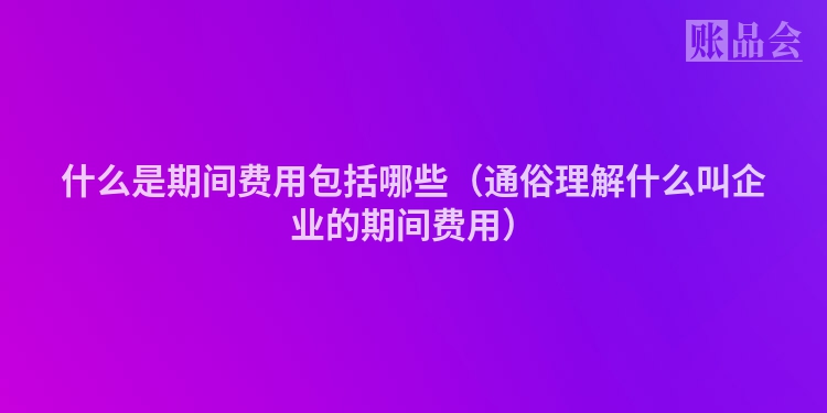 什么是期间费用包括哪些（通俗理解什么叫企业的期间费用）