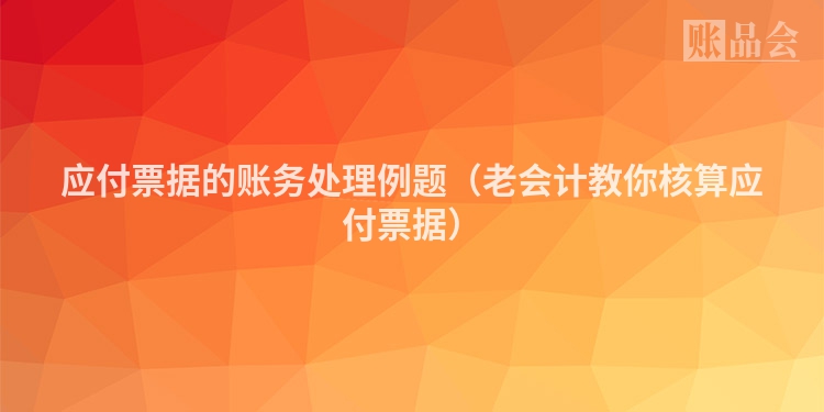 应付票据的账务处理例题（老会计教你核算应付票据）