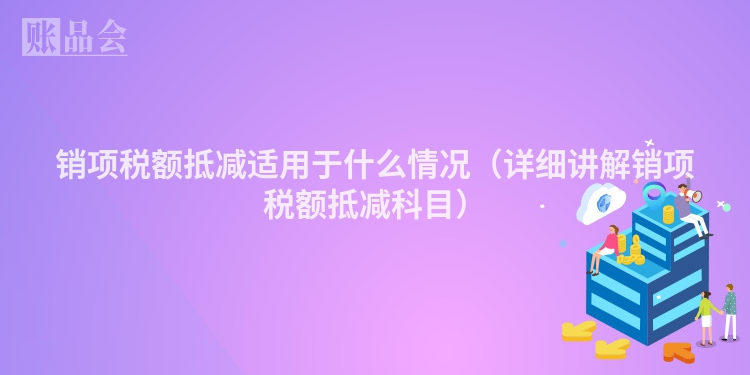 销项税额抵减适用于什么情况（详细讲解销项税额抵减科目）