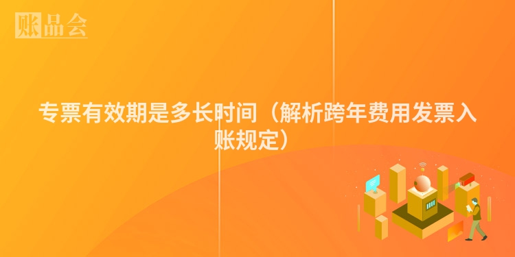 专票有效期是多长时间（解析跨年费用发票入账规定）