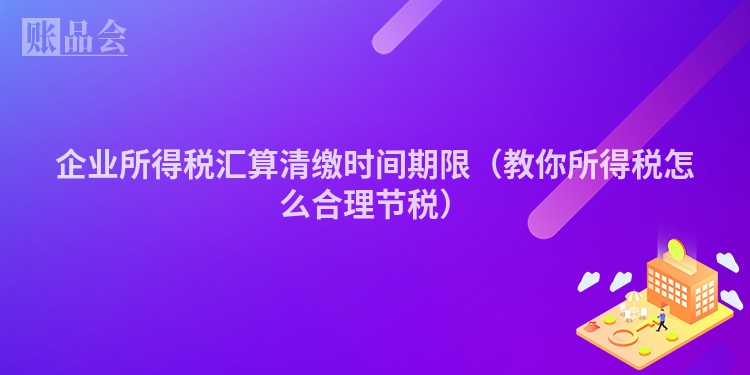 企业所得税汇算清缴时间期限（教你所得税怎么合理节税）