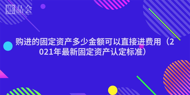购进的固定资产多少金额可以直接进费用（2021年最新固定资产认定标准）