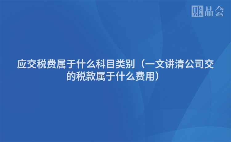 应交税费属于什么科目类别（一文讲清公司交的税款属于什么费用）