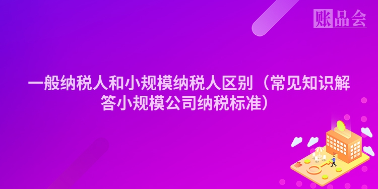 一般纳税人和小规模纳税人区别（常见知识解答小规模公司纳税标准）