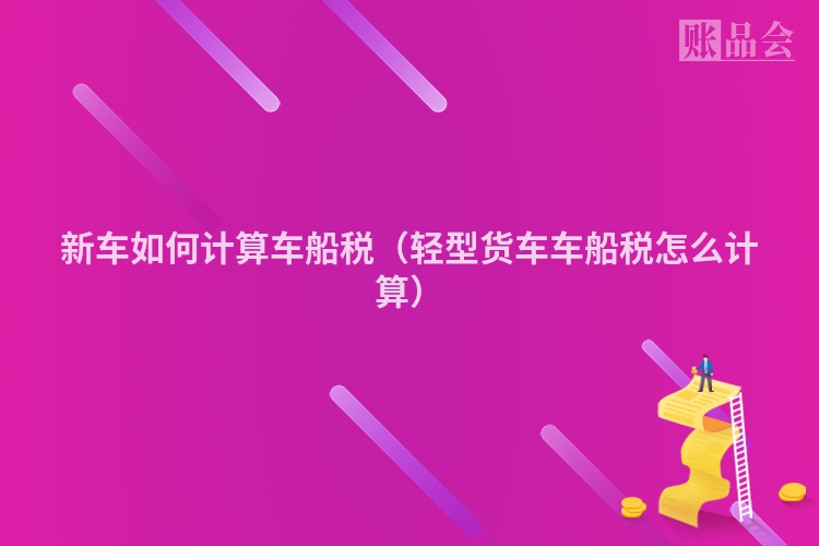 新车如何计算车船税（轻型货车车船税怎么计算）