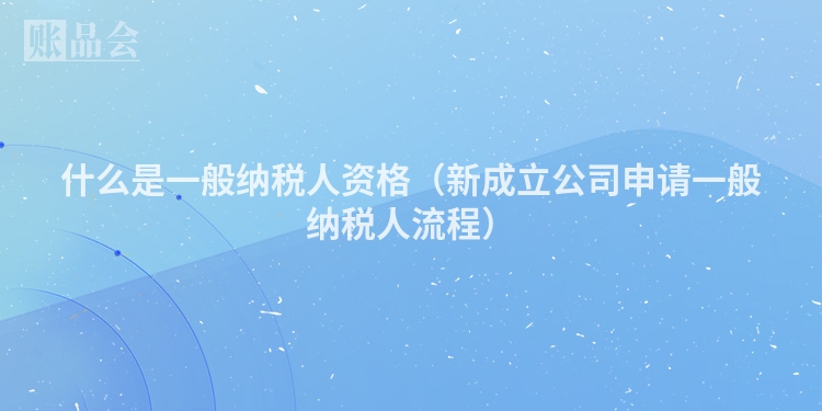 什么是一般纳税人资格（新成立公司申请一般纳税人流程）