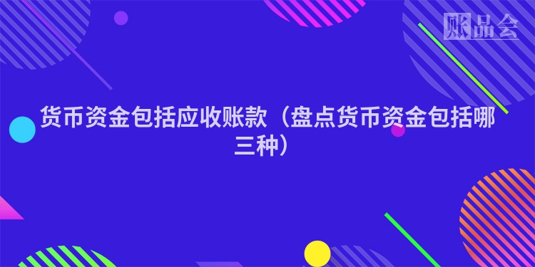 货币资金包括应收账款（盘点货币资金包括哪三种）