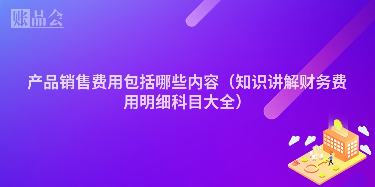 产品销售费用包括哪些内容（知识讲解财务费用明细科目大全）