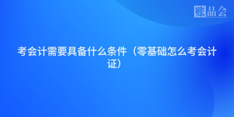 考会计需要具备什么条件（零基础怎么考会计证）