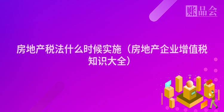 房地产税法什么时候实施（房地产企业增值税知识大全）