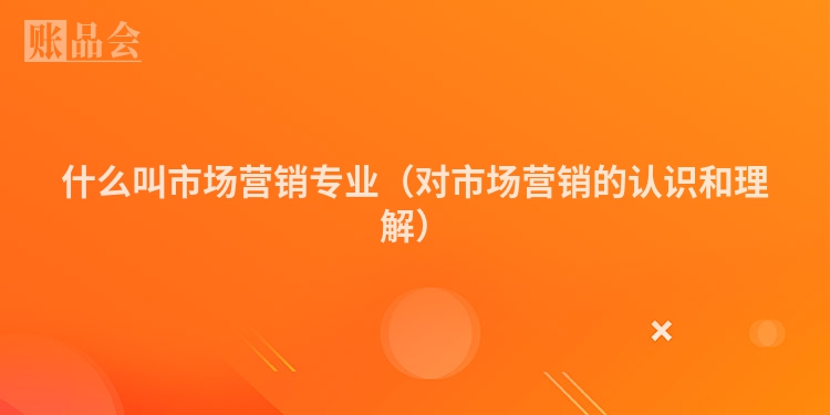 什么叫市场营销专业（对市场营销的认识和理解）