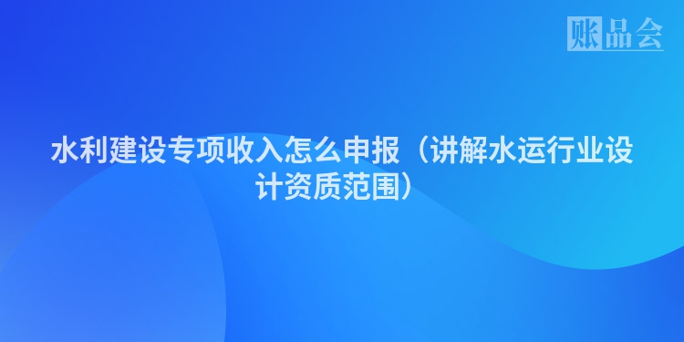 水利建设专项收入怎么申报（讲解水运行业设计资质范围）