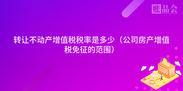 转让不动产增值税税率是多少（公司房产增值税免征的范围）