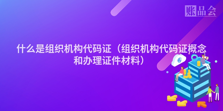 什么是组织机构代码证（组织机构代码证概念和办理证件材料）