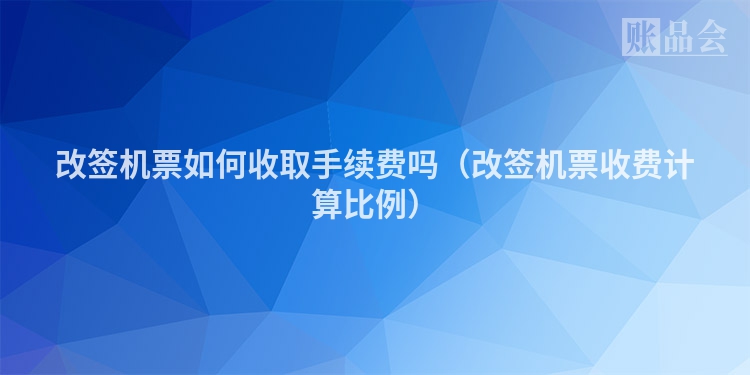 改签机票如何收取手续费吗（改签机票收费计算比例）