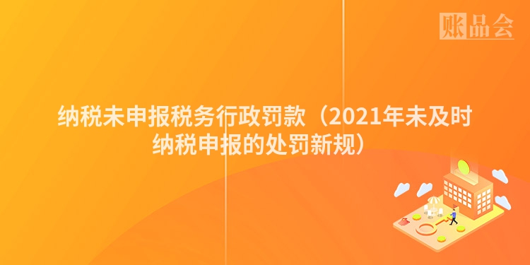 纳税未申报税务行政罚款（2021年未及时纳税申报的处罚新规）
