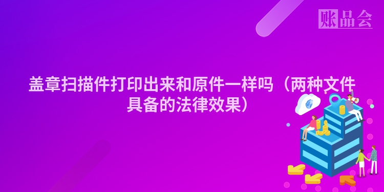 盖章扫描件打印出来和原件一样吗（两种文件具备的法律效果）