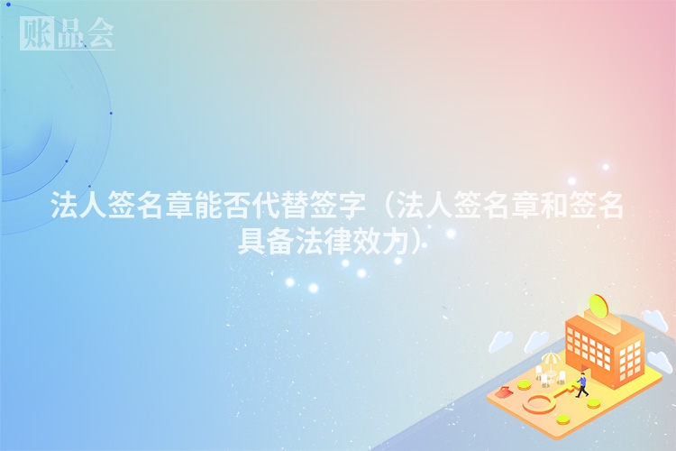 法人签名章能否代替签字（法人签名章和签名具备法律效力）