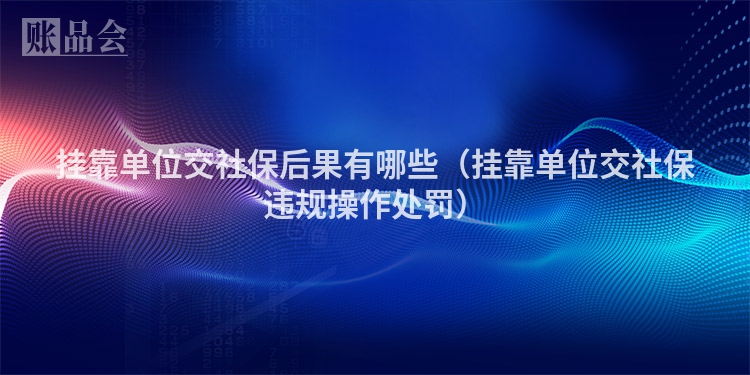 挂靠单位交社保后果有哪些（挂靠单位交社保违规操作处罚）